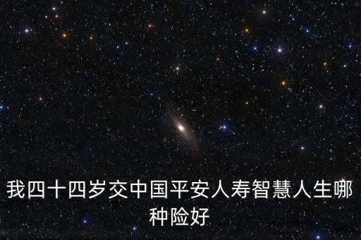 44歲買平安什么險種好，我四十四歲交中國平安人壽智慧人生哪種險好