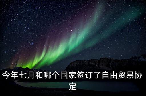 國(guó)際自由貿(mào)易什么時(shí)候簽的，今年七月和哪個(gè)國(guó)家簽訂了自由貿(mào)易協(xié)定