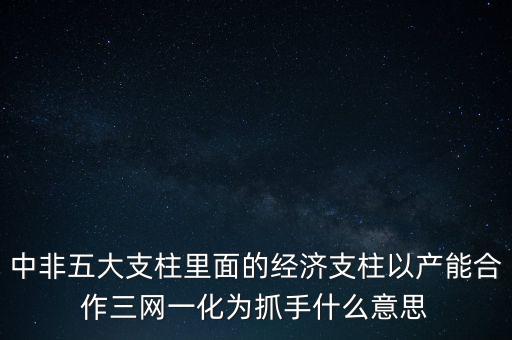 中非五大支柱里面的經(jīng)濟(jì)支柱以產(chǎn)能合作三網(wǎng)一化為抓手什么意思