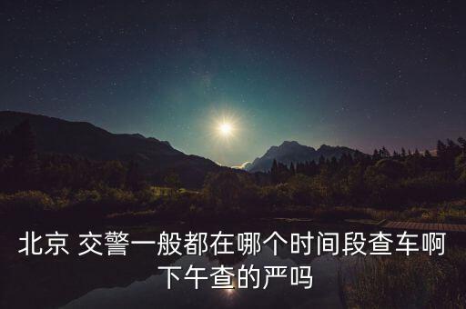 北京 交警一般都在哪個時間段查車啊 下午查的嚴(yán)嗎