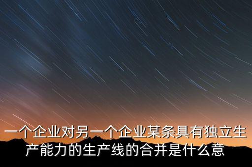產(chǎn)能合作什么意思，一個(gè)企業(yè)對另一個(gè)企業(yè)某條具有獨(dú)立生產(chǎn)能力的生產(chǎn)線的合并是什么意