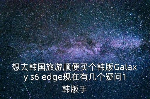 想去韓國(guó)旅游順便買(mǎi)個(gè)韓版Galaxy s6 edge現(xiàn)在有幾個(gè)疑問(wèn)1韓版手