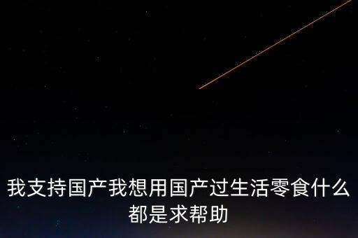我支持國產(chǎn)我想用國產(chǎn)過生活零食什么都是求幫助