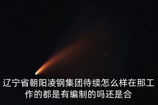 凌鋼為什么放到朝陽，遼寧省朝陽凌鋼集團待續(xù)怎么樣在那工作的都是有編制的嗎還是合