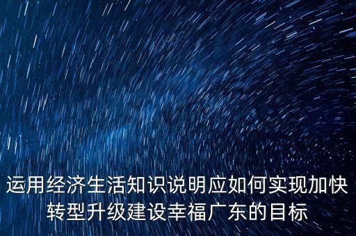 運(yùn)用經(jīng)濟(jì)生活知識(shí)說明應(yīng)如何實(shí)現(xiàn)加快轉(zhuǎn)型升級(jí)建設(shè)幸福廣東的目標(biāo)