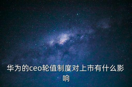 輪值總裁是什么意思，華為的ceo輪值制度對上市有什么影響