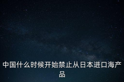 中國什么時(shí)候開始禁止從日本進(jìn)口海產(chǎn)品