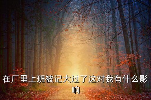 工廠被告多了有什么影響，在廠里上班被記大過了這對我有什么影響