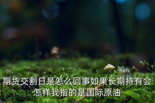 期貨交割日是怎么回事如果長期持有會怎樣我指的是國際原油