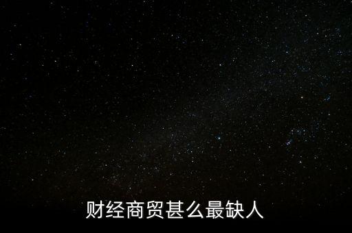 財經(jīng)商貿(mào)甚么最缺人