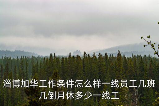 淄博加華工作條件怎么樣一線員工幾班幾倒月休多少一線工