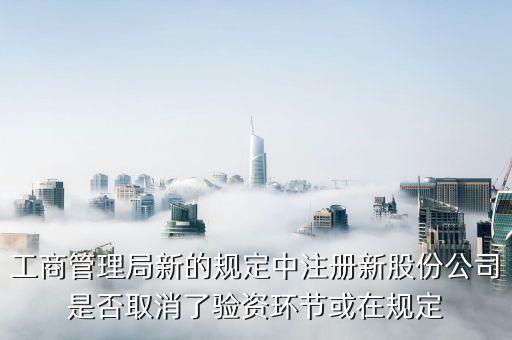工商管理局新的規(guī)定中注冊新股份公司是否取消了驗資環(huán)節(jié)或在規(guī)定
