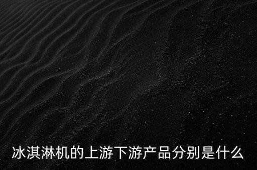 冰淇淋機(jī)的上游下游產(chǎn)品分別是什么
