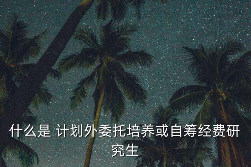 什么是計劃委托，什么是計劃外自籌經費和委托培養(yǎng)