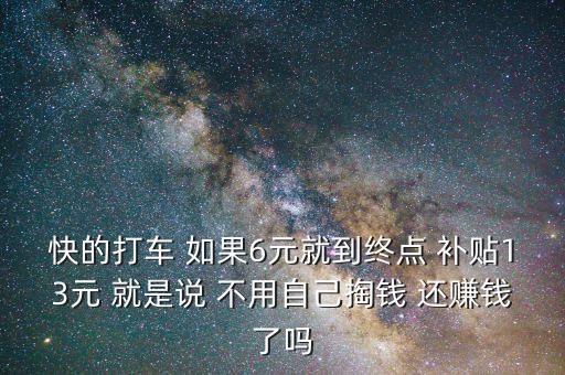 快的打車 如果6元就到終點 補貼13元 就是說 不用自己掏錢 還賺錢了嗎