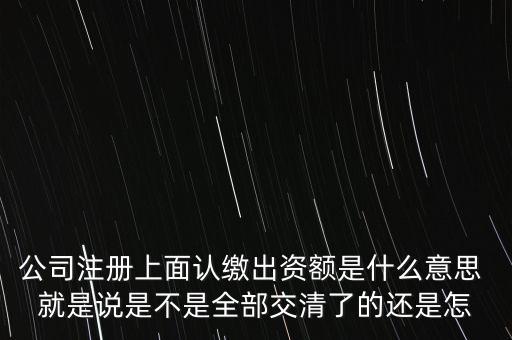 什么是認(rèn)繳出資額，公司注冊上面認(rèn)繳出資額是什么意思 就是說是不是全部交清了的還是怎