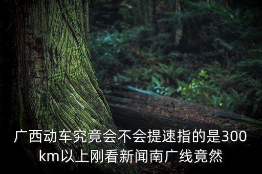 南廣高鐵什么時(shí)候提速，廣西動(dòng)車(chē)究竟會(huì)不會(huì)提速指的是300km以上剛看新聞南廣線竟然