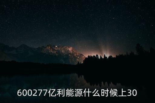 億利能源重組預(yù)案什么時(shí)候公布的，600277億利能源什么時(shí)候上30