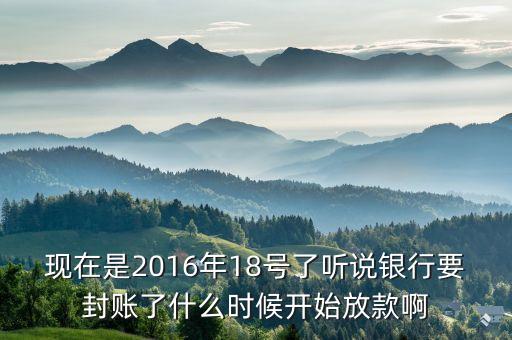 現(xiàn)在是2016年18號(hào)了聽說銀行要封賬了什么時(shí)候開始放款啊