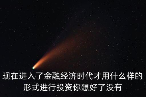什么是全球金融經(jīng)濟(jì)時(shí)代，現(xiàn)在進(jìn)入了金融經(jīng)濟(jì)時(shí)代才用什么樣的形式進(jìn)行投資你想好了沒(méi)有