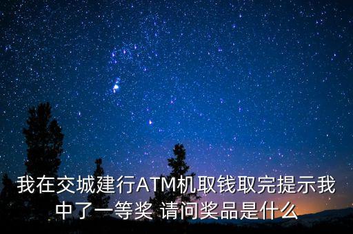 我在交城建行ATM機(jī)取錢取完提示我中了一等獎(jiǎng) 請(qǐng)問(wèn)獎(jiǎng)品是什么