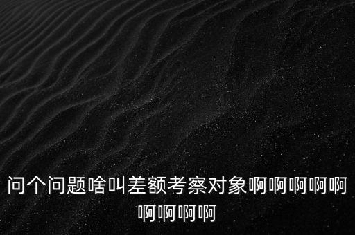 差額考察是什么意思，問個問題啥叫差額考察對象啊啊啊啊啊啊啊啊啊