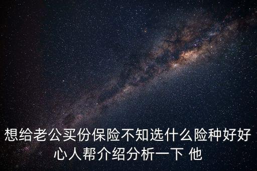 想給老公買份保險不知選什么險種好好心人幫介紹分析一下 他