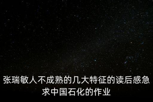 憑什么要學(xué)張瑞敏讀后感，張瑞敏人不成熟的幾大特征的讀后感急求中國(guó)石化的作業(yè)