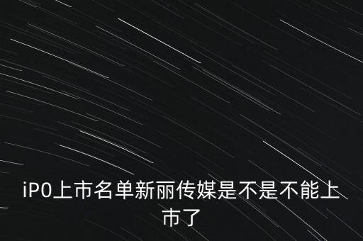 新麗傳媒股份有限公司什么時(shí)候上市，iP0上市名單新麗傳媒是不是不能上巿了