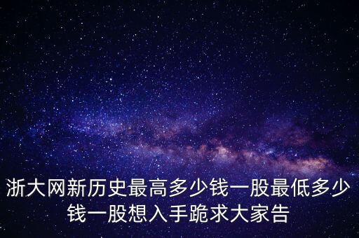 浙大網(wǎng)新歷史最高多少錢一股最低多少錢一股想入手跪求大家告