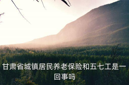 什么是五七工，甘肅省城鎮(zhèn)居民養(yǎng)老保險(xiǎn)和五七工是一回事嗎