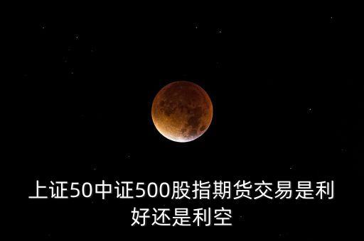上證50中證500股指期貨交易是利好還是利空