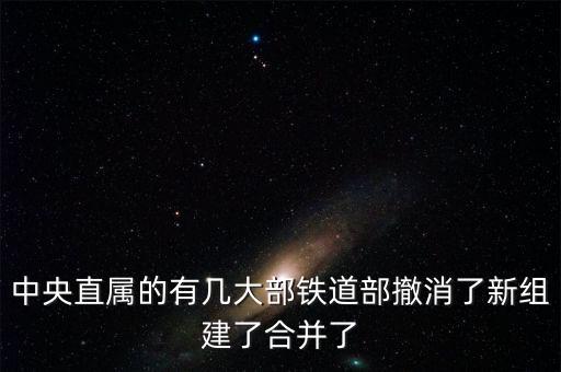 鐵道部撤銷后分為什么，中央直屬的有幾大部鐵道部撤消了新組建了合并了