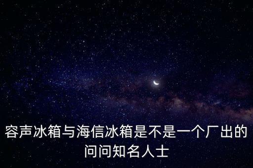 海信容聲什么時(shí)候合并，新飛冰箱的導(dǎo)購(gòu)告訴我說(shuō)容聲冰箱都被海信合并了現(xiàn)在盒子上都寫(xiě)