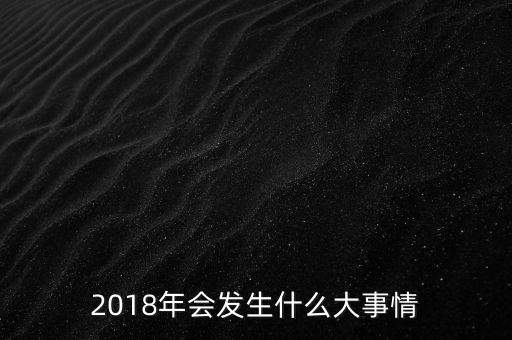 2018年會(huì)發(fā)生什么事，2018年會(huì)發(fā)升什么大事