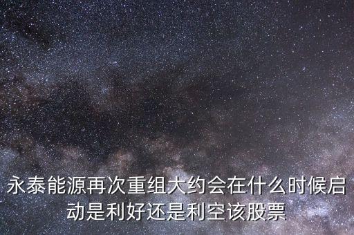 永泰能源再次重組大約會(huì)在什么時(shí)候啟動(dòng)是利好還是利空該股票