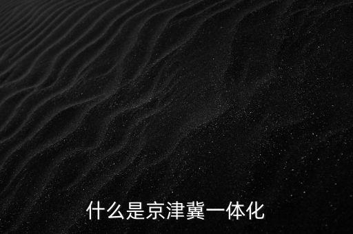 什么是京津冀一體化，京津冀1體化是甚么意思