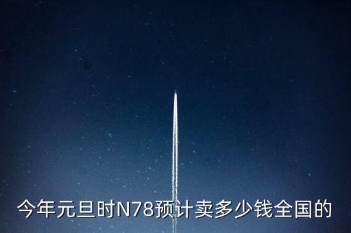 今年元旦時(shí)N78預(yù)計(jì)賣(mài)多少錢(qián)全國(guó)的