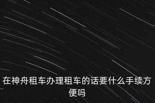 神州租車需要什么手續(xù)，在神舟租車辦理租車的話要什么手續(xù)方便嗎