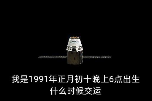 我是1991年正月初十晚上6點(diǎn)出生什么時(shí)候交運(yùn)