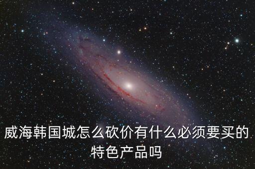 威海韓國(guó)城怎么砍價(jià)有什么必須要買的特色產(chǎn)品嗎