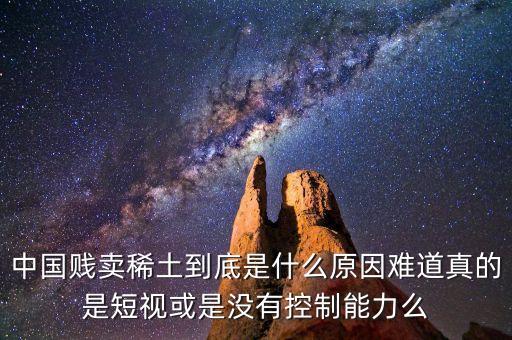 中國賤賣稀土到底是什么原因難道真的是短視或是沒有控制能力么