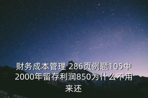 為什么沒(méi)有融資償還，財(cái)務(wù)成本管理 286頁(yè)例題105中2000年留存利潤(rùn)850為什么不用來(lái)還