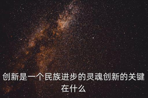 創(chuàng)新是一個民族進步的靈魂創(chuàng)新的關(guān)鍵在什么