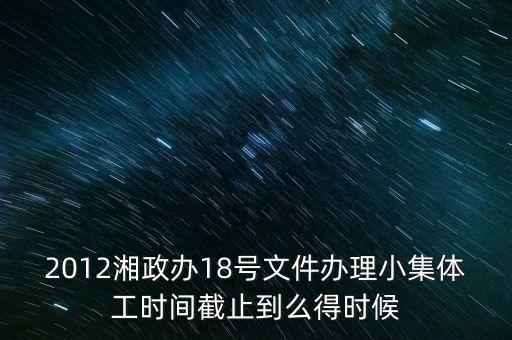 18號(hào)文件什么時(shí)候到期，2012湘政辦18號(hào)文件辦理小集體工時(shí)間截止到么得時(shí)候