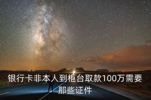 從銀行取100萬需要什么條件，銀行卡非本人到柜臺取款100萬需要那些證件