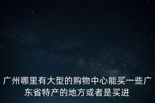 廣州哪里有大型的購物中心能買一些廣東省特產的地方或者是買進