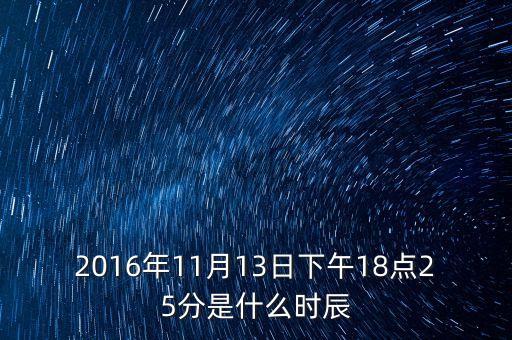 2016年11月13日下午18點(diǎn)25分是什么時(shí)辰