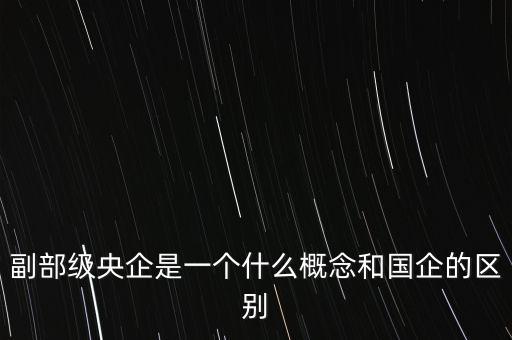 副部級(jí)央企是一個(gè)什么概念和國企的區(qū)別
