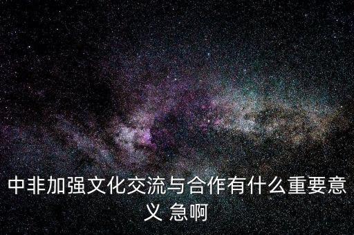 中非加強(qiáng)文化交流與合作有什么重要意義 急啊